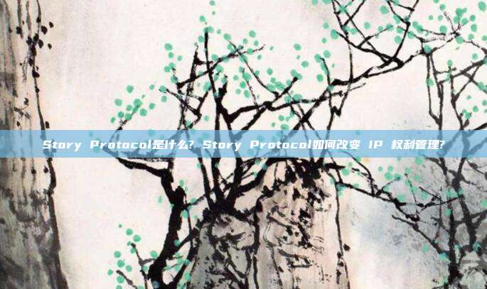 Story Protocol是什么? Story Protocol如何改变 IP 权利管理?